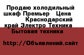 Продаю холодильный шкаф Премьер › Цена ­ 32 000 - Краснодарский край Электро-Техника » Бытовая техника   